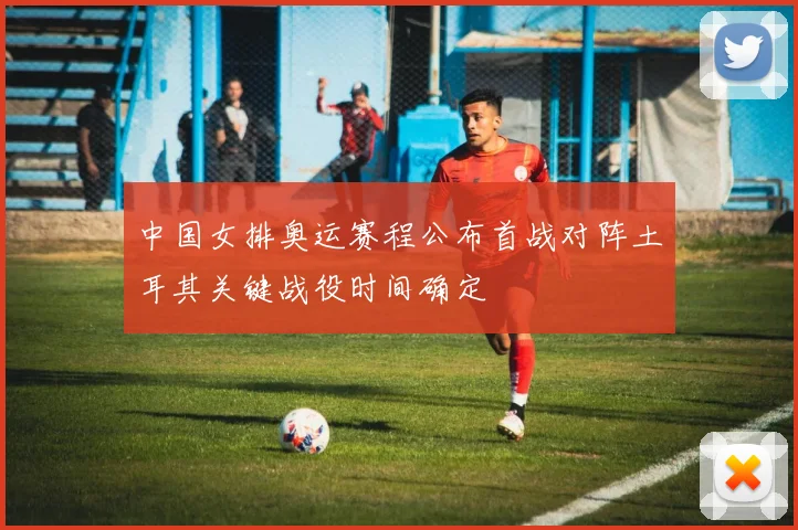 中国女排奥运赛程公布首战对阵土耳其关键战役时间确定