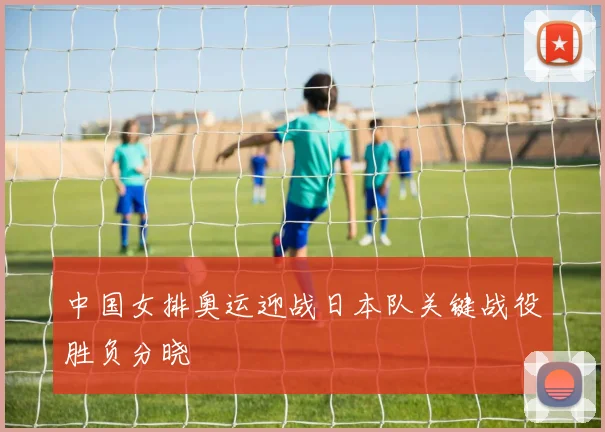 中国女排奥运迎战日本队关键战役胜负分晓