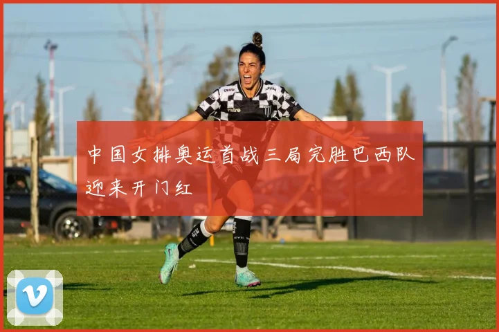 中国女排奥运首战三局完胜巴西队迎来开门红