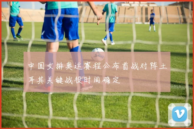 中国女排奥运赛程公布首战对阵土耳其关键战役时间确定
