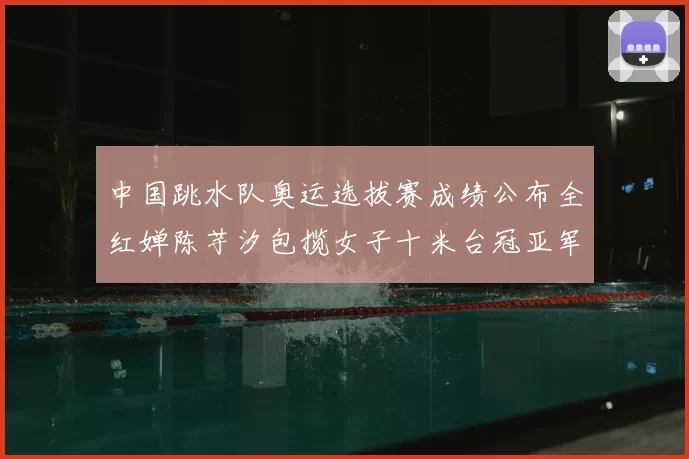 中国跳水队奥运选拔赛成绩公布全红婵陈芋汐包揽女子十米台冠亚军
