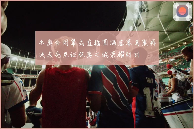 冬奥会闭幕式直播圆满落幕鸟巢再次点亮见证双奥之城荣耀时刻