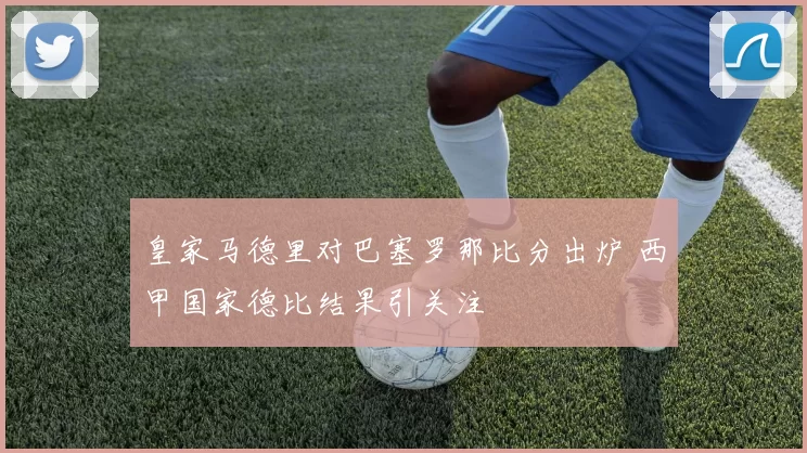 皇家马德里对巴塞罗那比分出炉 西甲国家德比结果引关注