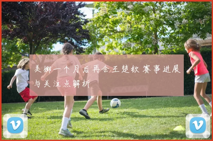 美娜一个月后再会王楚钦 赛事进展与关注点解析