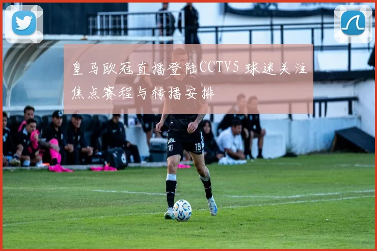 皇马欧冠直播登陆CCTV5 球迷关注焦点赛程与转播安排