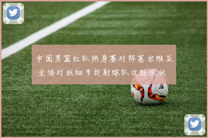 中国男篮红队热身赛对阵塞尔维亚 全场对抗细节折射球队攻防现状