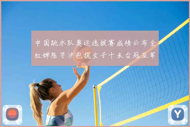 中国跳水队奥运选拔赛成绩公布全红婵陈芋汐包揽女子十米台冠亚军