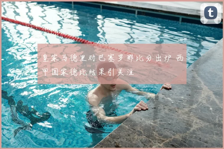 皇家马德里对巴塞罗那比分出炉 西甲国家德比结果引关注