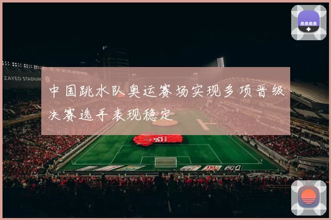 中国跳水队奥运赛场实现多项晋级决赛选手表现稳定