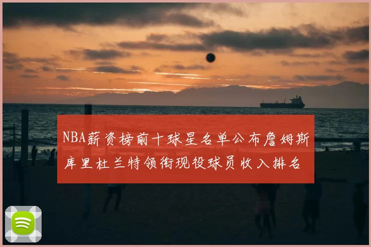 NBA薪资榜前十球星名单公布詹姆斯库里杜兰特领衔现役球员收入排名