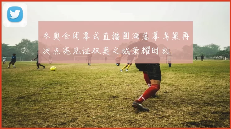 冬奥会闭幕式直播圆满落幕鸟巢再次点亮见证双奥之城荣耀时刻