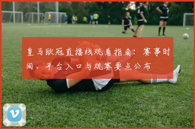 皇马欧冠直播线观看指南:赛事时间、平台入口与观赛要点公布