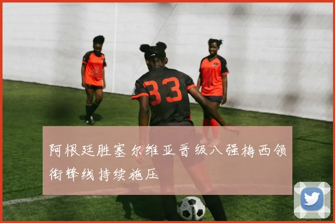 阿根廷胜塞尔维亚晋级八强梅西领衔锋线持续施压