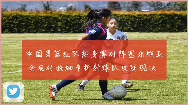 中国男篮红队热身赛对阵塞尔维亚 全场对抗细节折射球队攻防现状