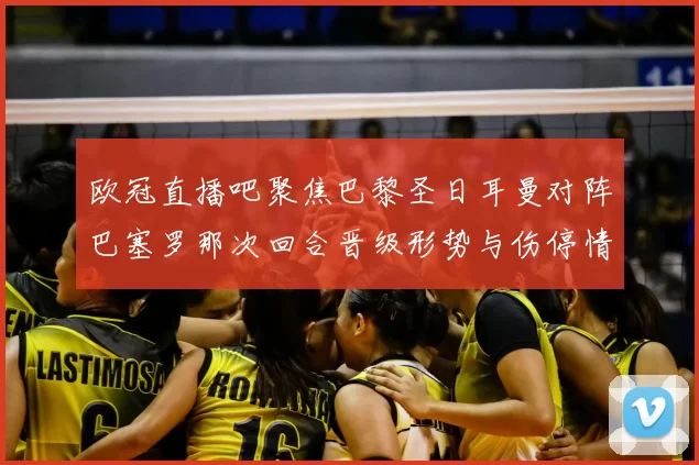 欧冠直播吧聚焦巴黎圣日耳曼对阵巴塞罗那次回合晋级形势与伤停情况